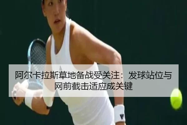阿尔卡拉斯草地备战受关注：发球站位与网前截击适应成关键